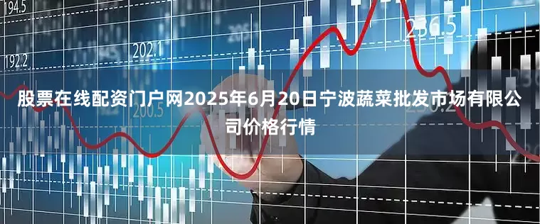 股票在线配资门户网2025年6月20日宁波蔬菜批发市场有限公司价格行情