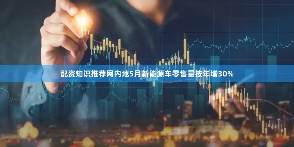 配资知识推荐网内地5月新能源车零售量按年增30%