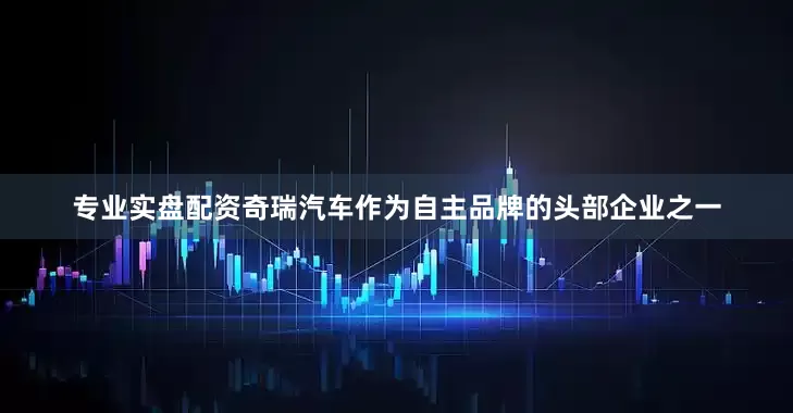 专业实盘配资奇瑞汽车作为自主品牌的头部企业之一