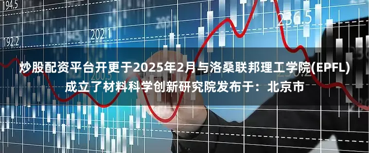 炒股配资平台开更于2025年2月与洛桑联邦理工学院(EPFL)成立了材料科学创新研究院发布于：北京市