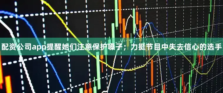 配资公司app提醒她们注意保护嗓子；力挺节目中失去信心的选手