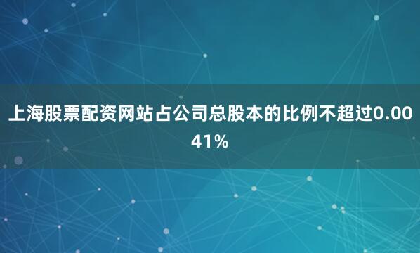 上海股票配资网站占公司总股本的比例不超过0.0041%