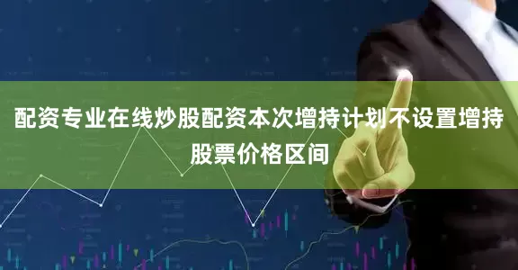 配资专业在线炒股配资本次增持计划不设置增持股票价格区间