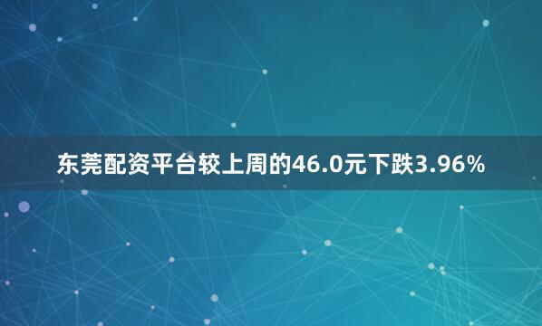 东莞配资平台较上周的46.0元下跌3.96%
