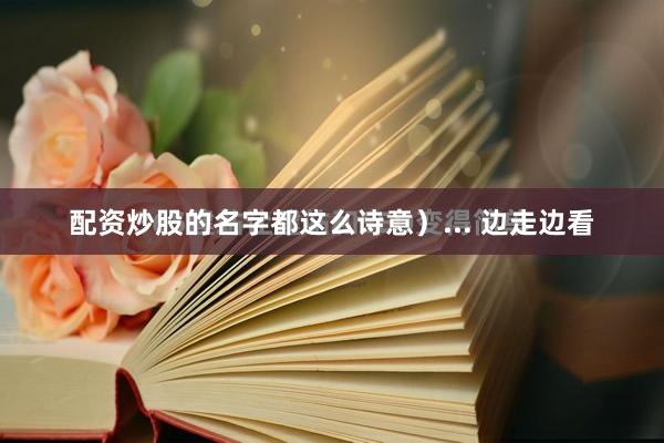 配资炒股的名字都这么诗意)... 边走边看