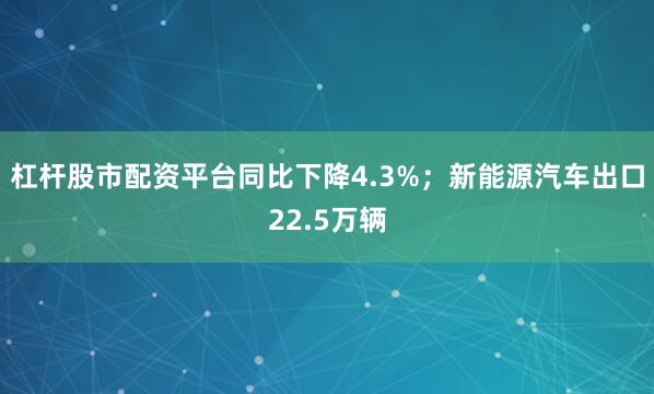 杠杆股市配资平台同比下降4.3%；新能源汽车出口22.5万辆