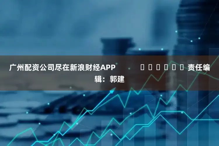 广州配资公司尽在新浪财经APP            						责任编辑：郭建